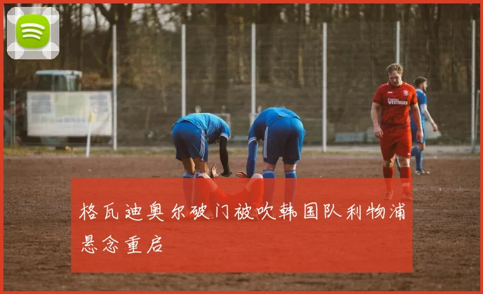 格瓦迪奥尔破门被吹韩国队利物浦悬念重启