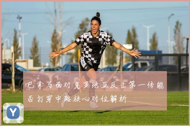 巴拿马面对克罗地亚反击第一传能否打穿中路核心对位解析