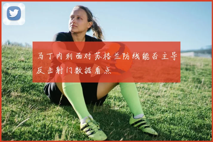 马丁内利面对苏格兰防线能否主导反击射门数据看点