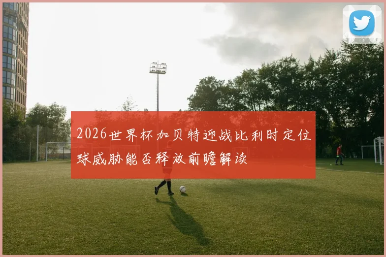 2026世界杯加贝特迎战比利时定位球威胁能否释放前瞻解读