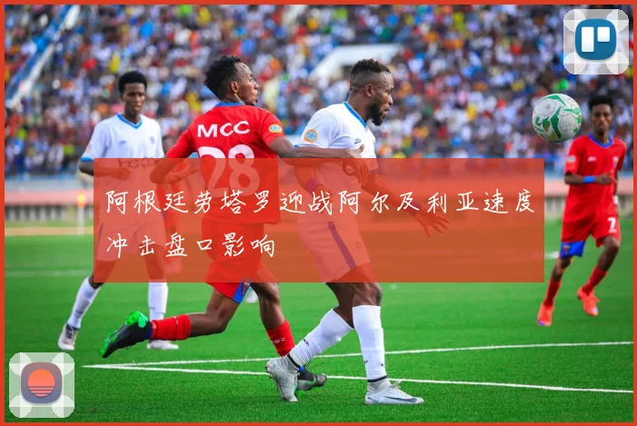 阿根廷劳塔罗迎战阿尔及利亚速度冲击盘口影响