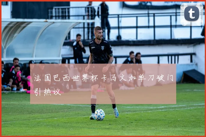法国巴西世界杯卡马文加单刀破门引热议