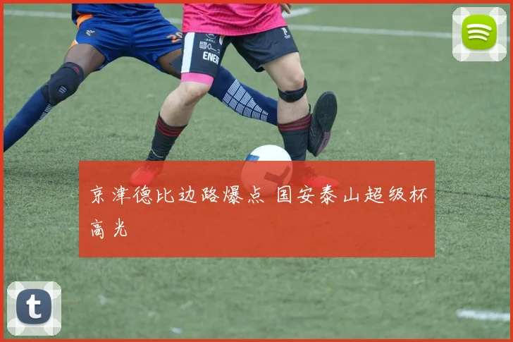 京津德比边路爆点 国安泰山超级杯高光
