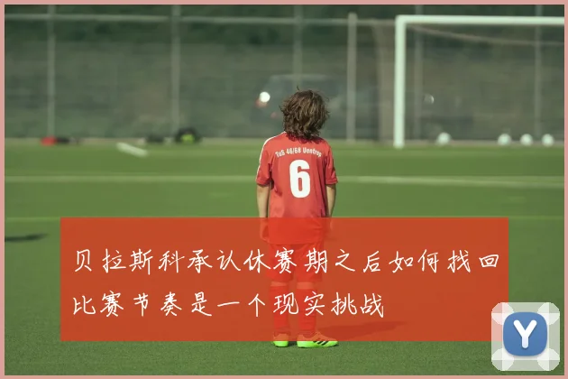 贝拉斯科承认休赛期之后如何找回比赛节奏是一个现实挑战