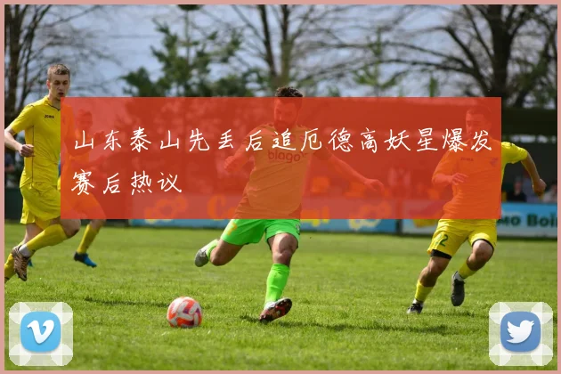 山东泰山先丢后追厄德高妖星爆发赛后热议