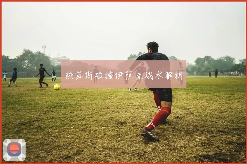 热苏斯碰撞伊萨克战术解析