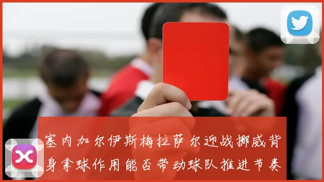 塞内加尔伊斯梅拉萨尔迎战挪威背身拿球作用能否带动球队推进节奏