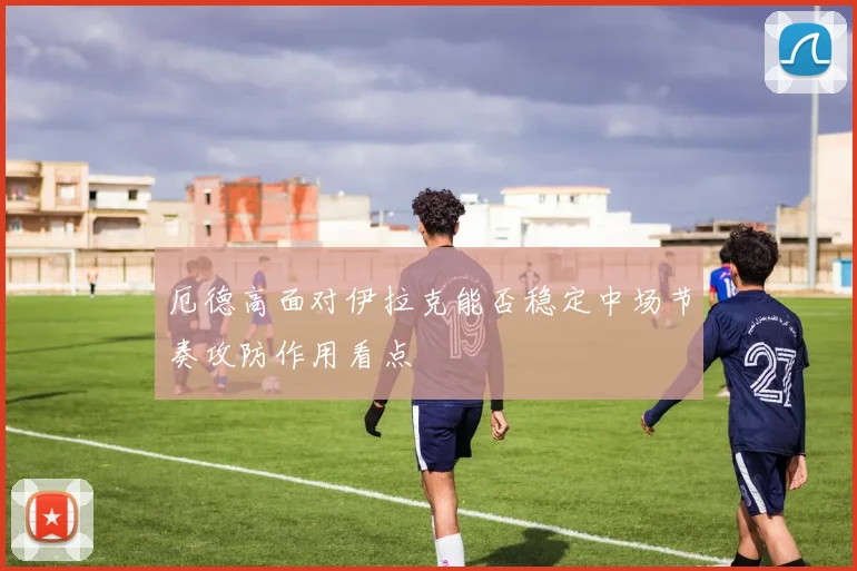 厄德高面对伊拉克能否稳定中场节奏攻防作用看点