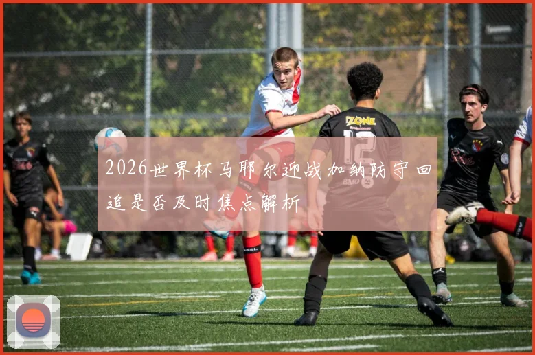2026世界杯马耶尔迎战加纳防守回追是否及时焦点解析