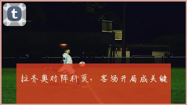 拉齐奥对阵科莫，客场开局成关键