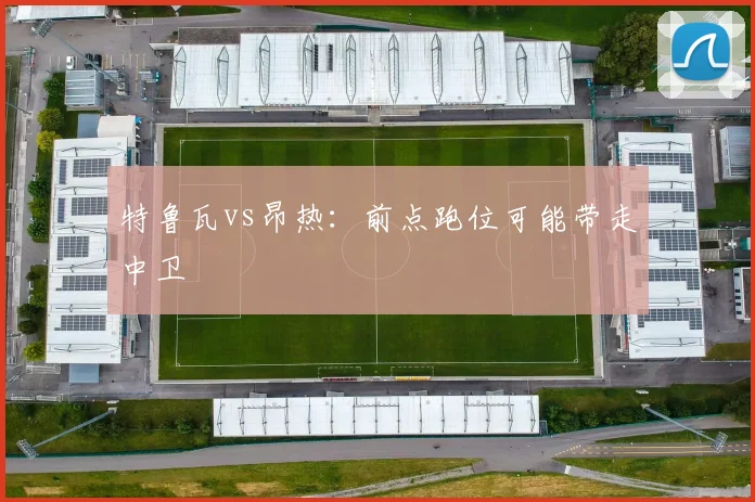 特鲁瓦vs昂热：前点跑位可能带走中卫