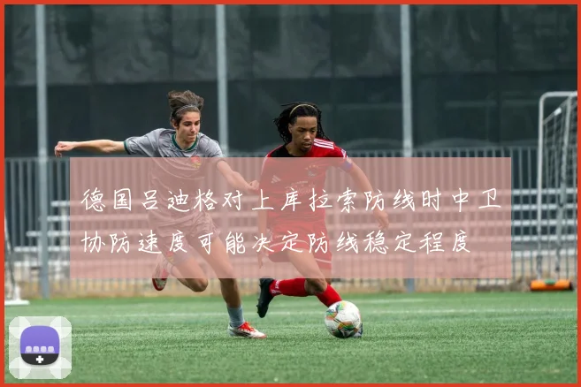 德国吕迪格对上库拉索防线时中卫协防速度可能决定防线稳定程度