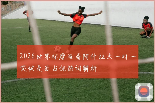 2026世界杯摩洛哥阿什拉夫一对一突破是否占优热词解析