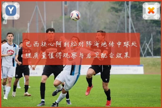 巴西核心阿利松对阵海地传中球处理质量值得观察与后卫配合效果