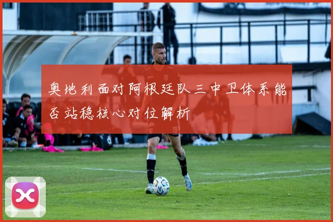 奥地利面对阿根廷队三中卫体系能否站稳核心对位解析