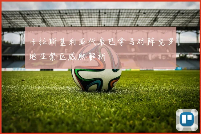卡拉斯基利亚代表巴拿马对阵克罗地亚禁区威胁解析