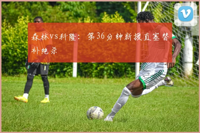 森林vs科隆：第36分钟新援直塞替补绝杀