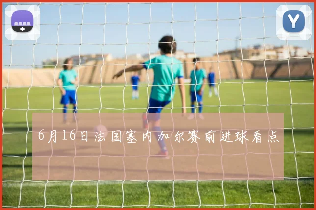 6月16日法国塞内加尔赛前进球看点