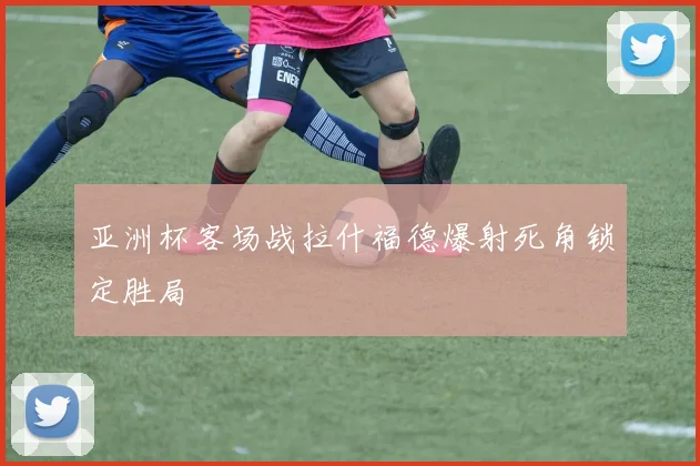 亚洲杯客场战拉什福德爆射死角锁定胜局