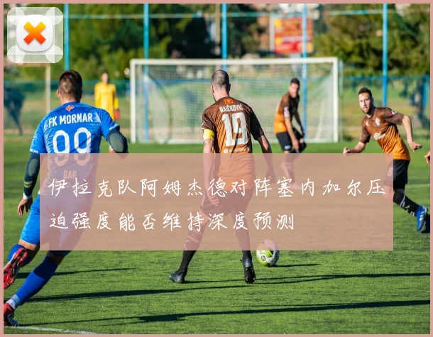 伊拉克队阿姆杰德对阵塞内加尔压迫强度能否维持深度预测