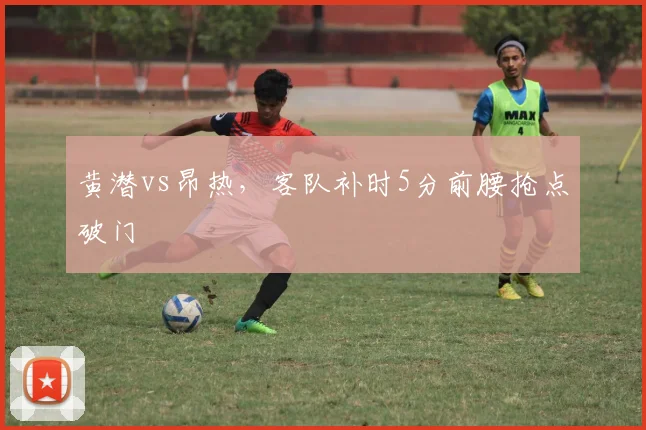 黄潜vs昂热，客队补时5分前腰抢点破门