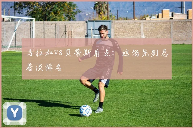 马拉加vs贝蒂斯看点：这场先别急着谈排名