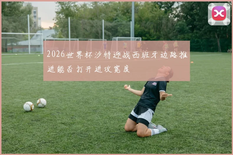 2026世界杯沙特迎战西班牙边路推进能否打开进攻宽度