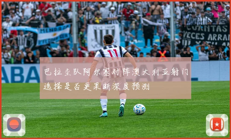 巴拉圭队阿尔塞对阵澳大利亚射门选择是否更果断深度预测