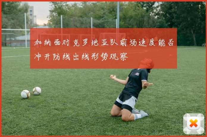 加纳面对克罗地亚队前场速度能否冲开防线出线形势观察